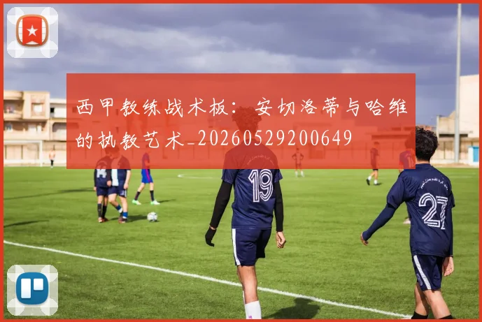西甲教练战术板：安切洛蒂与哈维的执教艺术_20260529200649