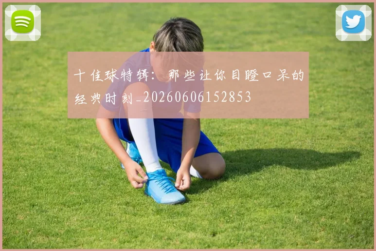 十佳球特辑:那些让你目瞪口呆的经典时刻_20260606152853