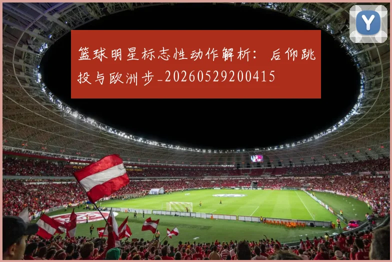 篮球明星标志性动作解析：后仰跳投与欧洲步_20260529200415
