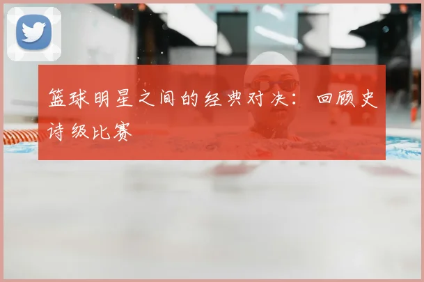 篮球明星之间的经典对决:回顾史诗级比赛