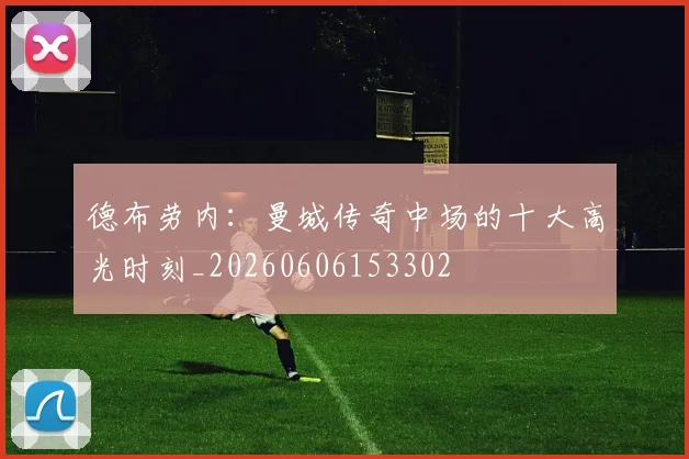 德布劳内：曼城传奇中场的十大高光时刻_20260606153302