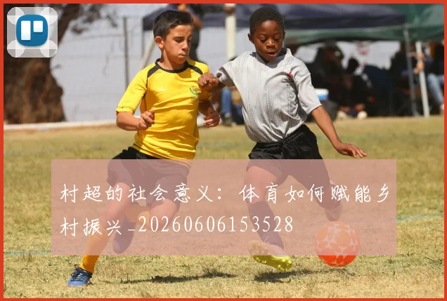 村超的社会意义：体育如何赋能乡村振兴_20260606153528
