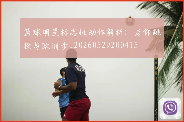 篮球明星标志性动作解析：后仰跳投与欧洲步_20260529200415
