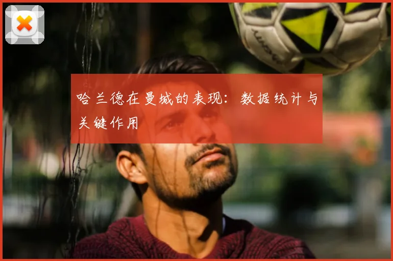 哈兰德在曼城的表现:数据统计与关键作用