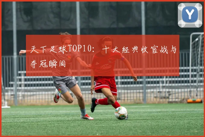 天下足球TOP10：十大经典收官战与夺冠瞬间