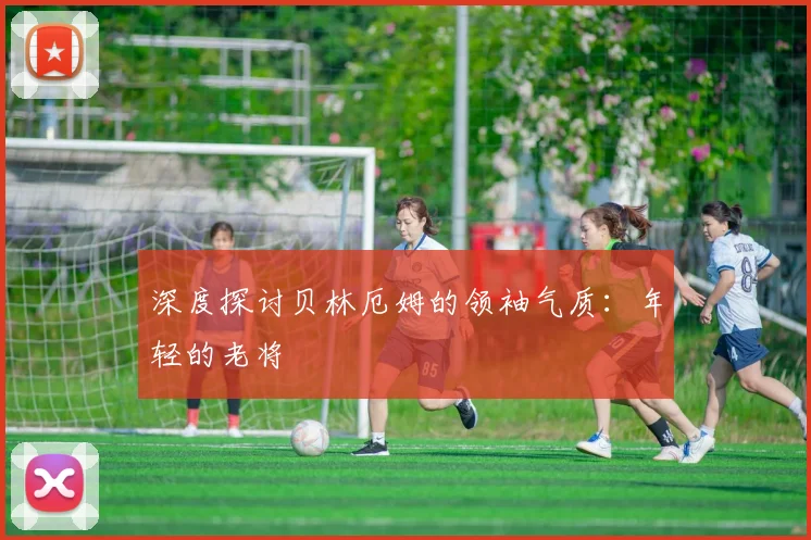 深度探讨贝林厄姆的领袖气质：年轻的老将
