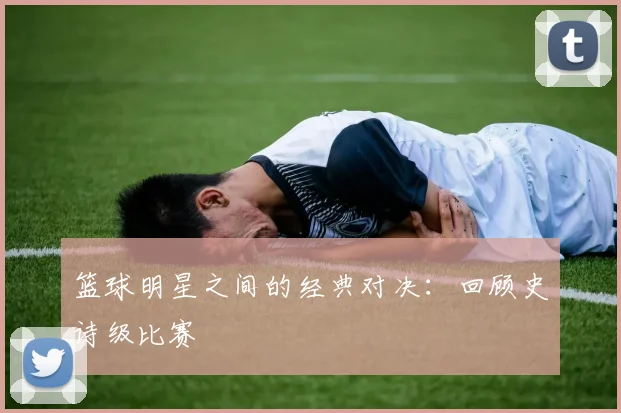 篮球明星之间的经典对决：回顾史诗级比赛