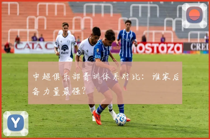 中超俱乐部青训体系对比：谁家后备力量最强？