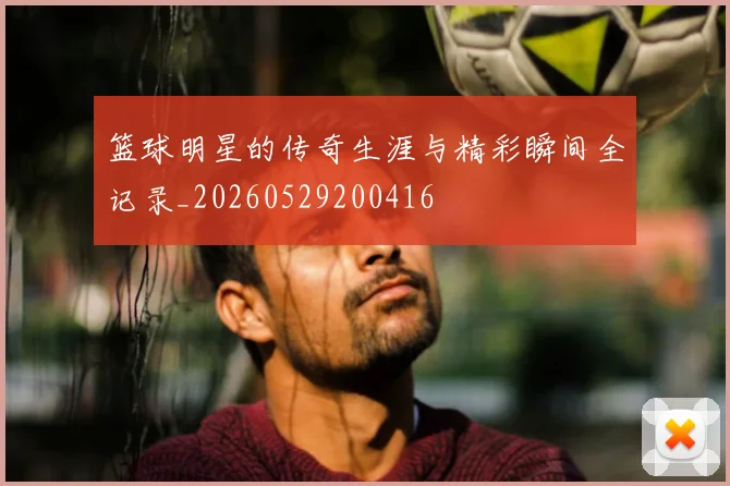 篮球明星的传奇生涯与精彩瞬间全记录_20260529200416