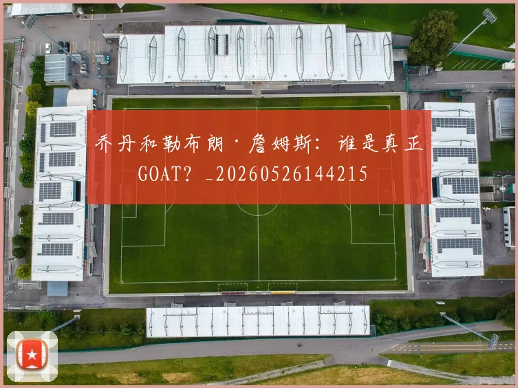 乔丹和勒布朗·詹姆斯：谁是真正的GOAT？_20260526144215