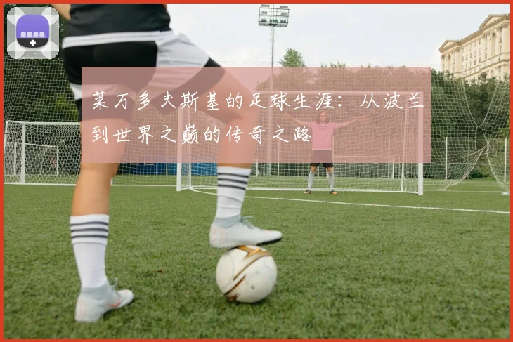 莱万多夫斯基的足球生涯：从波兰到世界之巅的传奇之路